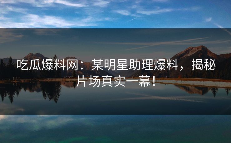 吃瓜爆料网：某明星助理爆料，揭秘片场真实一幕！