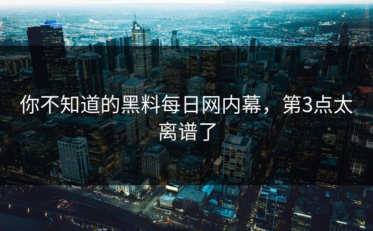 你不知道的黑料每日网内幕，第3点太离谱了