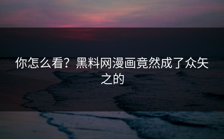 你怎么看？黑料网漫画竟然成了众矢之的