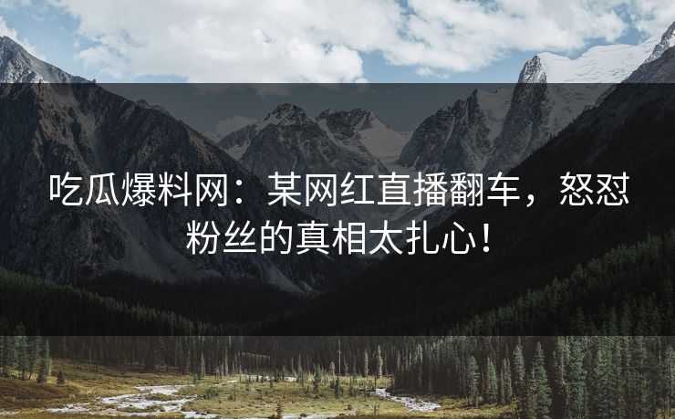 吃瓜爆料网：某网红直播翻车，怒怼粉丝的真相太扎心！