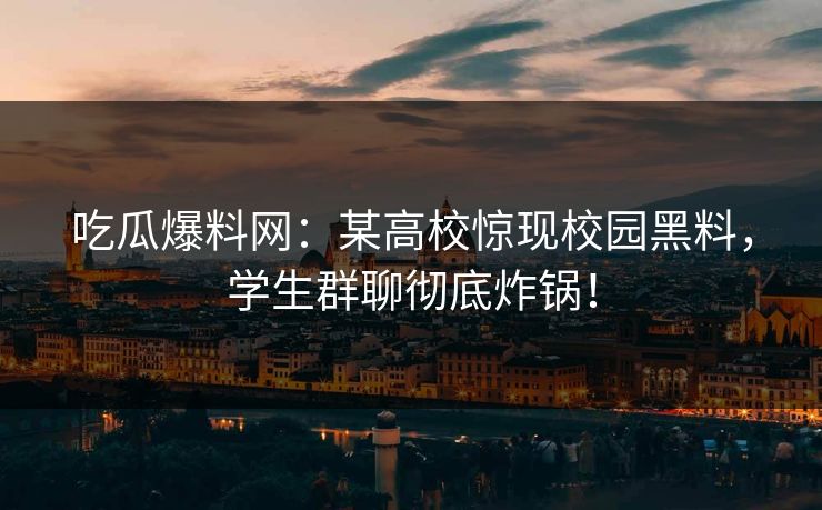 吃瓜爆料网：某高校惊现校园黑料，学生群聊彻底炸锅！