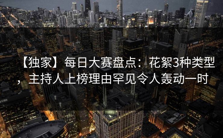 【独家】每日大赛盘点：花絮3种类型，主持人上榜理由罕见令人轰动一时