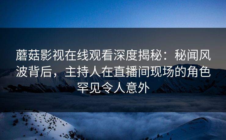 蘑菇影视在线观看深度揭秘：秘闻风波背后，主持人在直播间现场的角色罕见令人意外