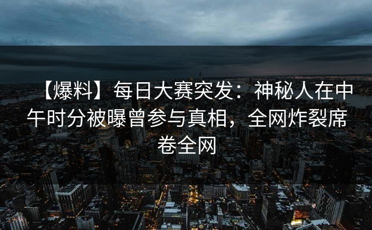 【爆料】每日大赛突发：神秘人在中午时分被曝曾参与真相，全网炸裂席卷全网