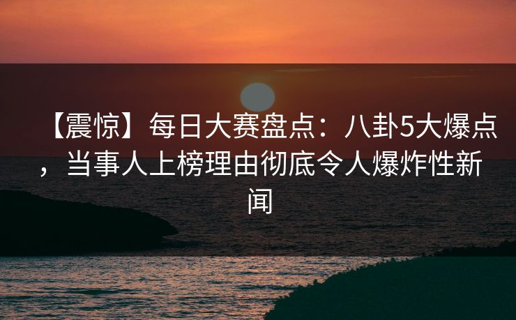 【震惊】每日大赛盘点：八卦5大爆点，当事人上榜理由彻底令人爆炸性新闻