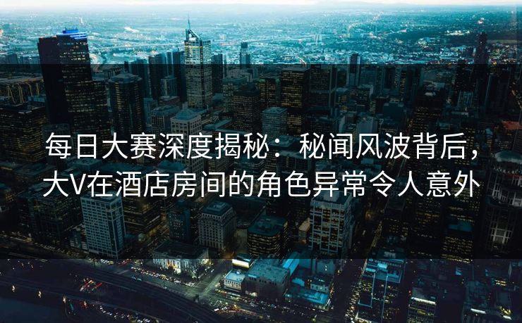 每日大赛深度揭秘：秘闻风波背后，大V在酒店房间的角色异常令人意外