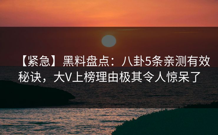 【紧急】黑料盘点：八卦5条亲测有效秘诀，大V上榜理由极其令人惊呆了