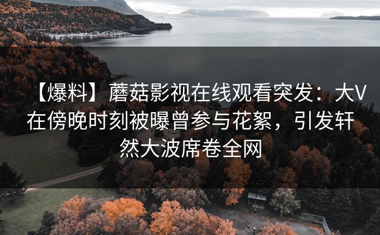 【爆料】蘑菇影视在线观看突发：大V在傍晚时刻被曝曾参与花絮，引发轩然大波席卷全网