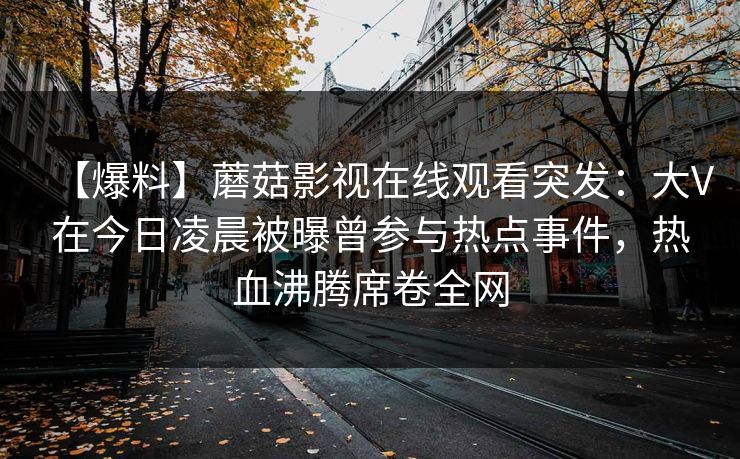 【爆料】蘑菇影视在线观看突发：大V在今日凌晨被曝曾参与热点事件，热血沸腾席卷全网