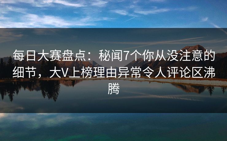 每日大赛盘点：秘闻7个你从没注意的细节，大V上榜理由异常令人评论区沸腾