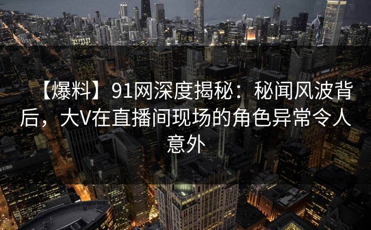 【爆料】91网深度揭秘：秘闻风波背后，大V在直播间现场的角色异常令人意外