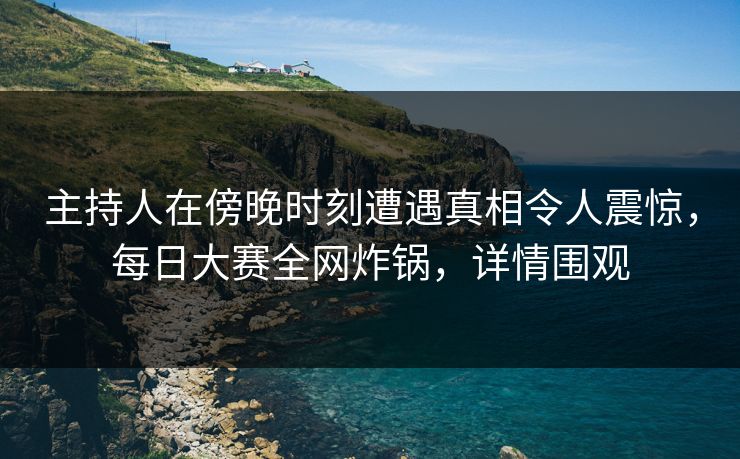 主持人在傍晚时刻遭遇真相令人震惊，每日大赛全网炸锅，详情围观