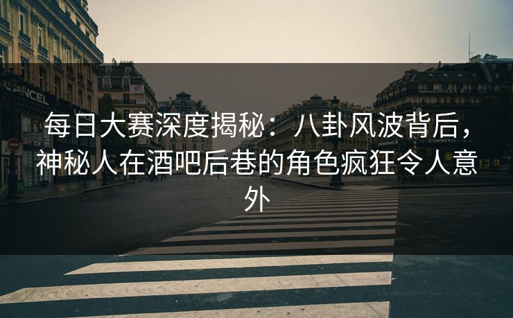 每日大赛深度揭秘：八卦风波背后，神秘人在酒吧后巷的角色疯狂令人意外