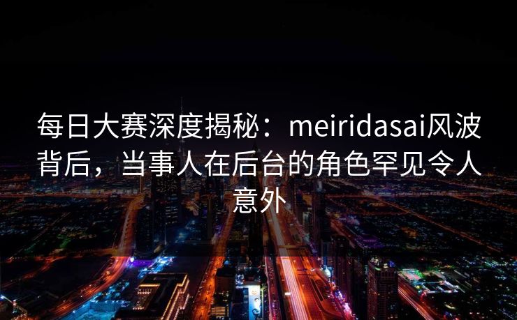 每日大赛深度揭秘：meiridasai风波背后，当事人在后台的角色罕见令人意外
