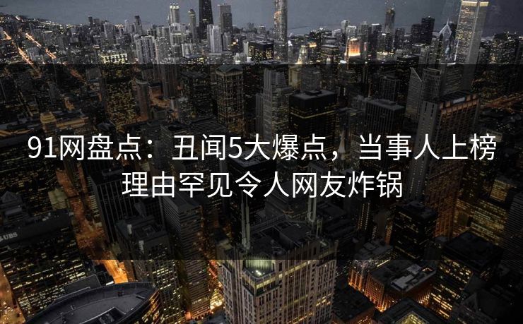 91网盘点：丑闻5大爆点，当事人上榜理由罕见令人网友炸锅