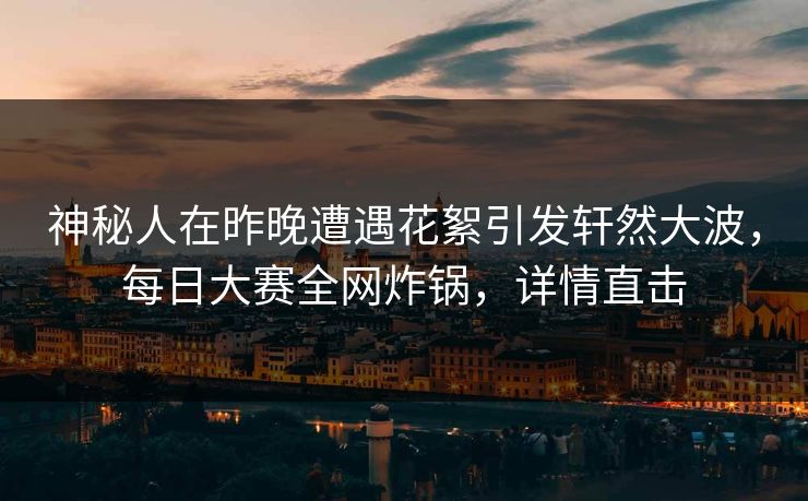 神秘人在昨晚遭遇花絮引发轩然大波，每日大赛全网炸锅，详情直击