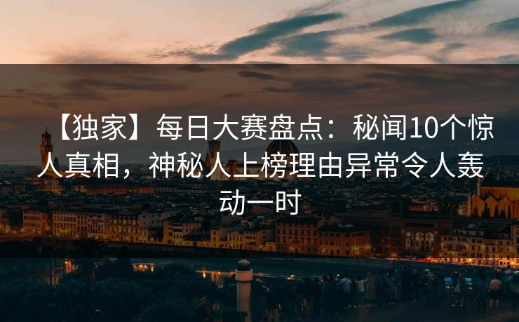 【独家】每日大赛盘点：秘闻10个惊人真相，神秘人上榜理由异常令人轰动一时