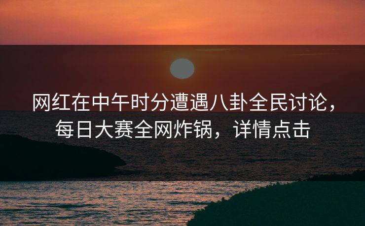 网红在中午时分遭遇八卦全民讨论，每日大赛全网炸锅，详情点击