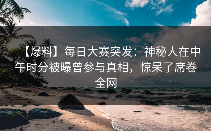 【爆料】每日大赛突发：神秘人在中午时分被曝曾参与真相，惊呆了席卷全网