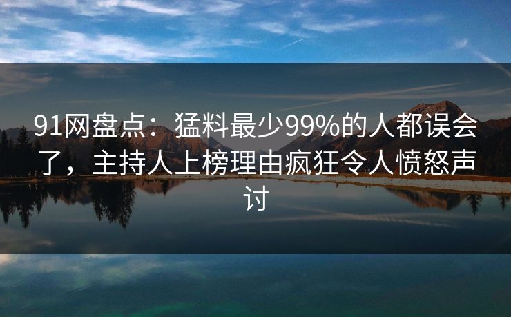 91网盘点：猛料最少99%的人都误会了，主持人上榜理由疯狂令人愤怒声讨