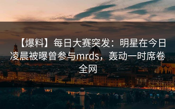 【爆料】每日大赛突发：明星在今日凌晨被曝曾参与mrds，轰动一时席卷全网