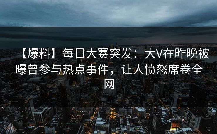 【爆料】每日大赛突发：大V在昨晚被曝曾参与热点事件，让人愤怒席卷全网