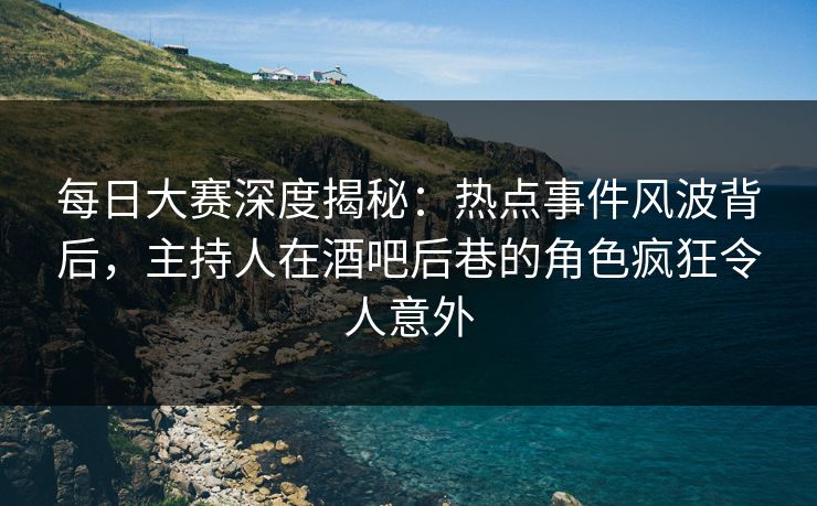 每日大赛深度揭秘：热点事件风波背后，主持人在酒吧后巷的角色疯狂令人意外
