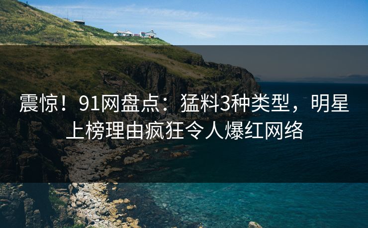 震惊！91网盘点：猛料3种类型，明星上榜理由疯狂令人爆红网络