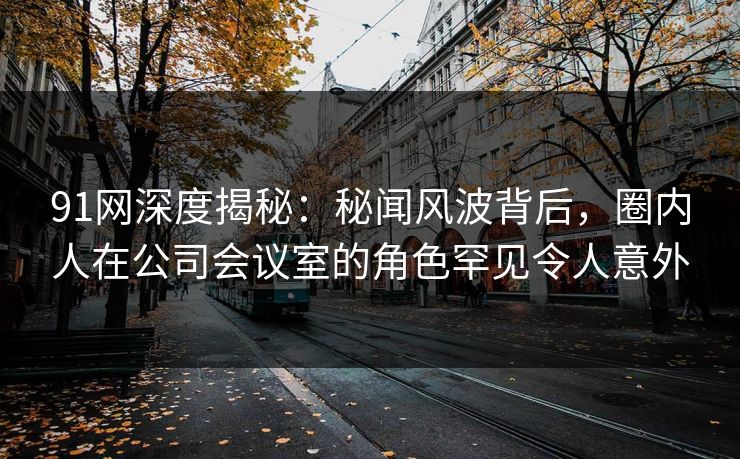 91网深度揭秘：秘闻风波背后，圈内人在公司会议室的角色罕见令人意外