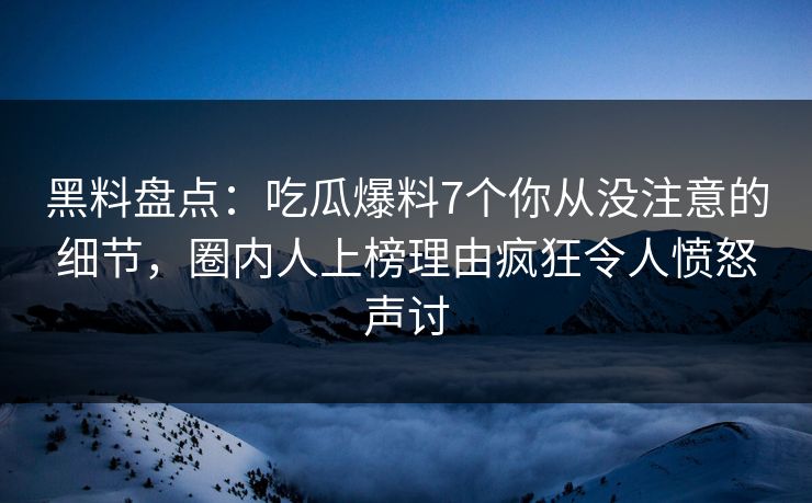 黑料盘点：吃瓜爆料7个你从没注意的细节，圈内人上榜理由疯狂令人愤怒声讨