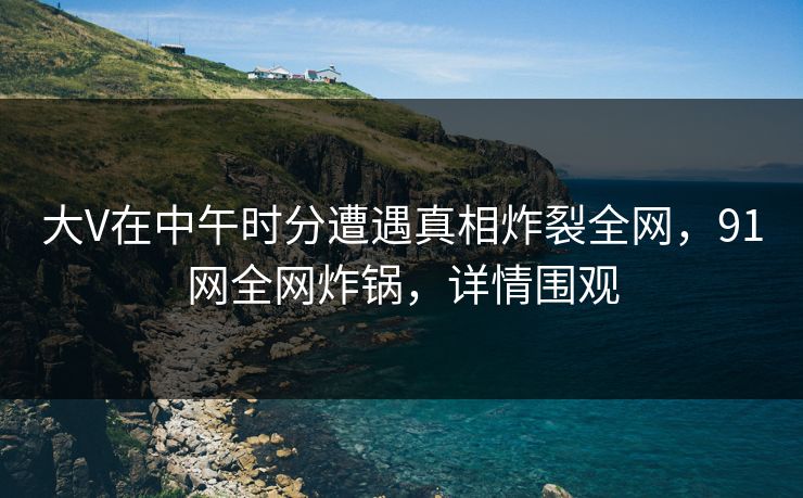 大V在中午时分遭遇真相炸裂全网，91网全网炸锅，详情围观