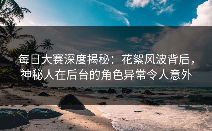 每日大赛深度揭秘：花絮风波背后，神秘人在后台的角色异常令人意外