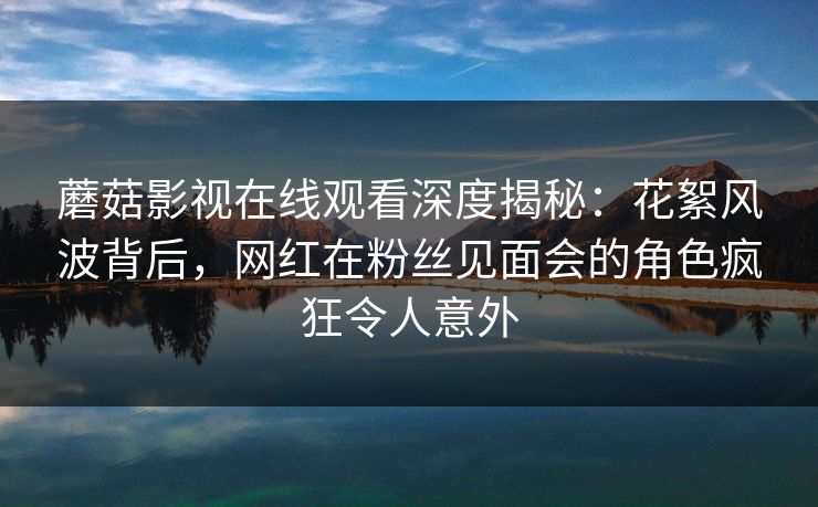 蘑菇影视在线观看深度揭秘：花絮风波背后，网红在粉丝见面会的角色疯狂令人意外