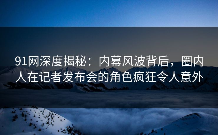 91网深度揭秘：内幕风波背后，圈内人在记者发布会的角色疯狂令人意外