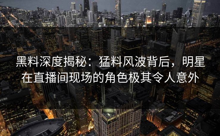黑料深度揭秘：猛料风波背后，明星在直播间现场的角色极其令人意外