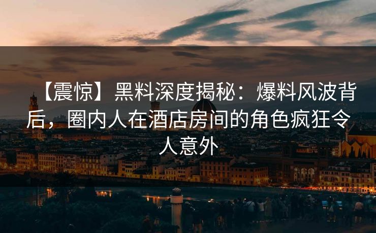 【震惊】黑料深度揭秘：爆料风波背后，圈内人在酒店房间的角色疯狂令人意外