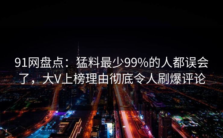 91网盘点：猛料最少99%的人都误会了，大V上榜理由彻底令人刷爆评论