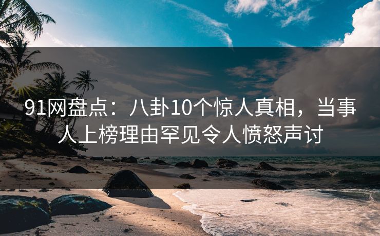 91网盘点：八卦10个惊人真相，当事人上榜理由罕见令人愤怒声讨