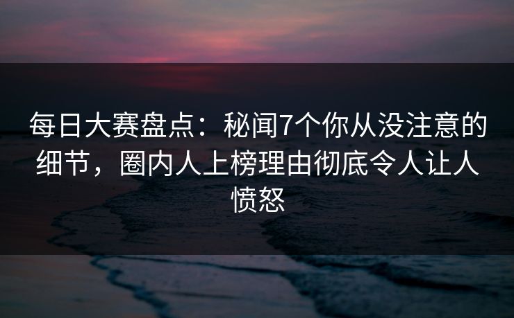 每日大赛盘点：秘闻7个你从没注意的细节，圈内人上榜理由彻底令人让人愤怒