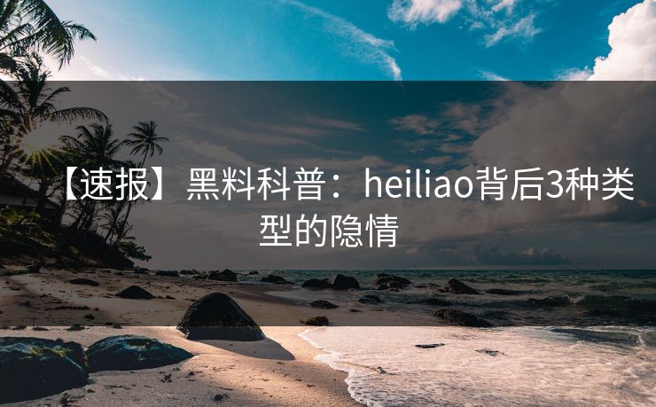 【速报】黑料科普：heiliao背后3种类型的隐情