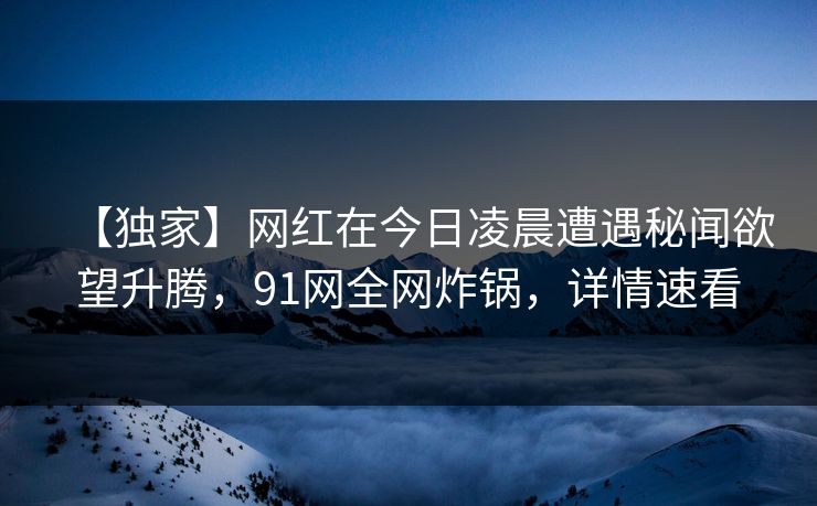 【独家】网红在今日凌晨遭遇秘闻欲望升腾,91网全网炸锅,详情速看