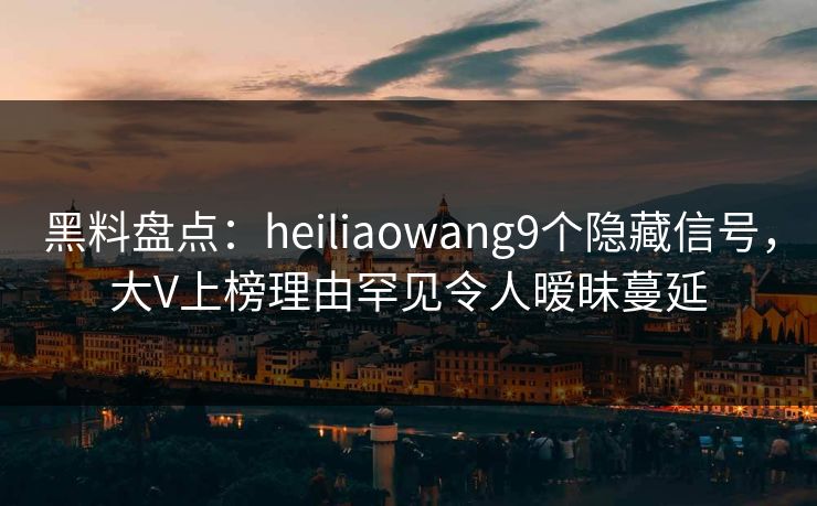 黑料盘点：heiliaowang9个隐藏信号，大V上榜理由罕见令人暧昧蔓延