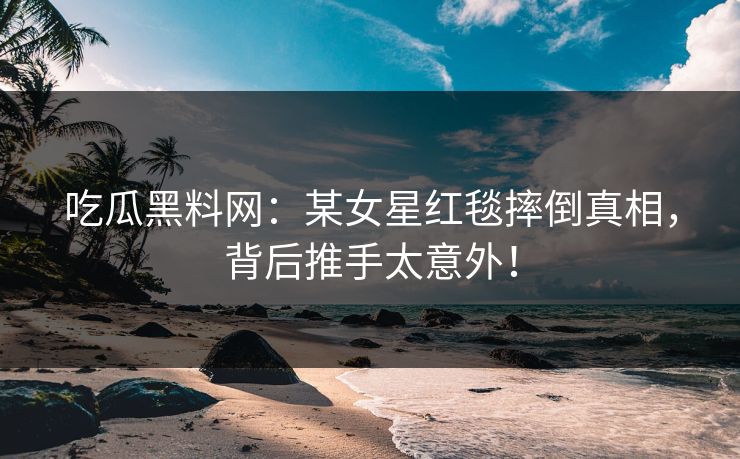 吃瓜黑料网：某女星红毯摔倒真相，背后推手太意外！