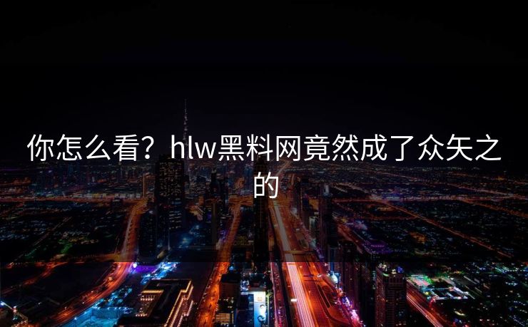 你怎么看？hlw黑料网竟然成了众矢之的