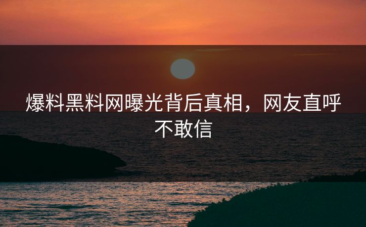 爆料黑料网曝光背后真相，网友直呼不敢信