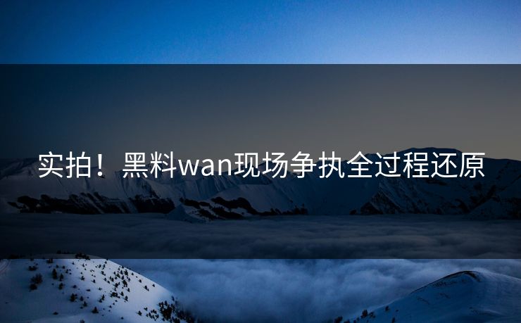 实拍！黑料wan现场争执全过程还原