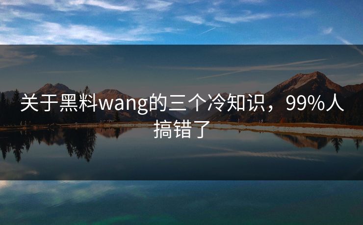 关于黑料wang的三个冷知识，99%人搞错了