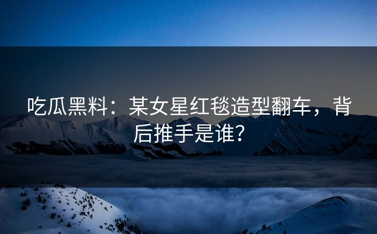 吃瓜黑料：某女星红毯造型翻车，背后推手是谁？