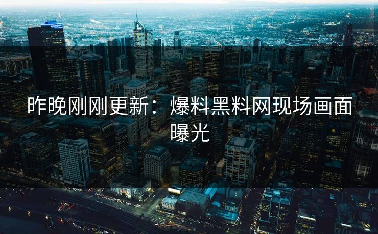 昨晚刚刚更新：爆料黑料网现场画面曝光