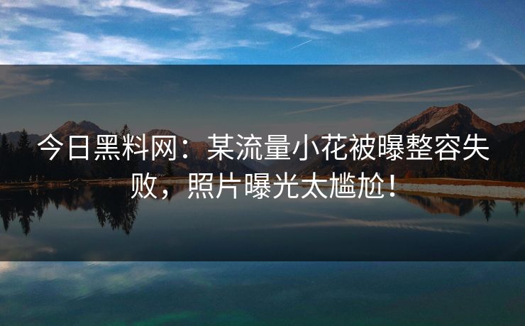 今日黑料网：某流量小花被曝整容失败，照片曝光太尴尬！
